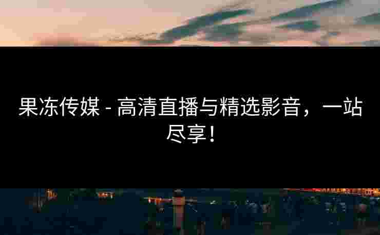 果冻传媒 - 高清直播与精选影音，一站尽享！