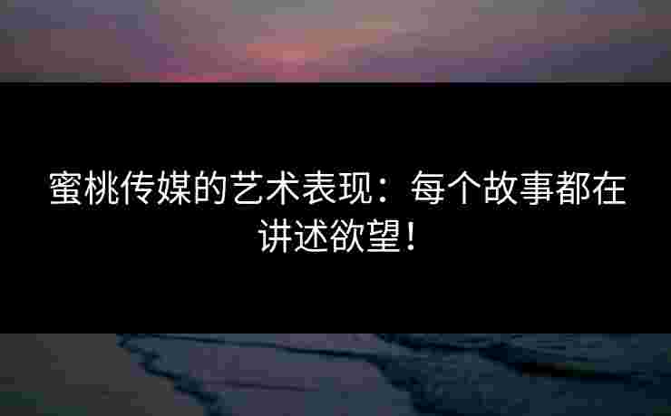 蜜桃传媒的艺术表现：每个故事都在讲述欲望！