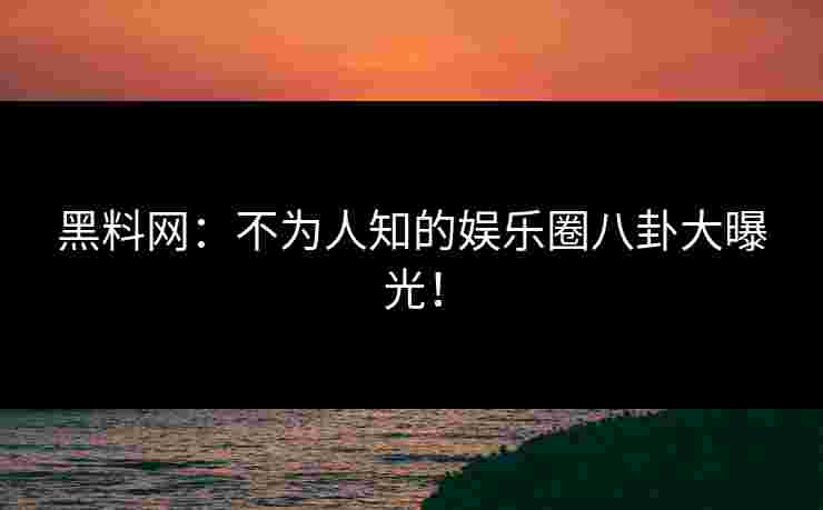 黑料网：不为人知的娱乐圈八卦大曝光！