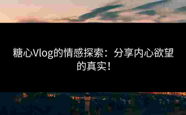 糖心Vlog的情感探索：分享内心欲望的真实！