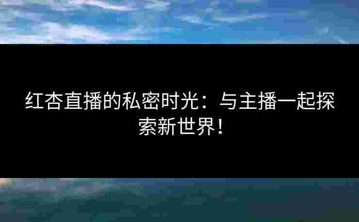 红杏直播的私密时光：与主播一起探索新世界！