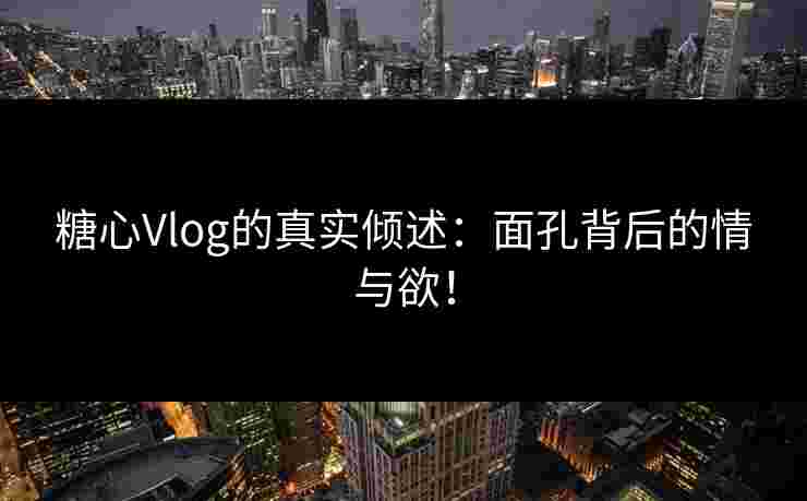 糖心Vlog的真实倾述：面孔背后的情与欲！