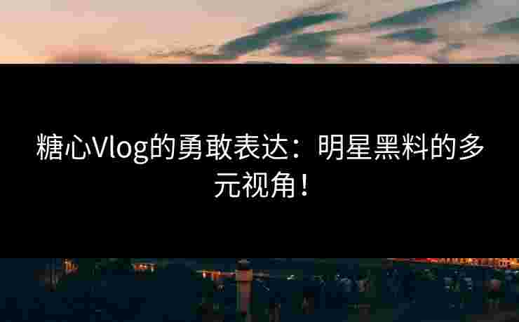 糖心Vlog的勇敢表达：明星黑料的多元视角！