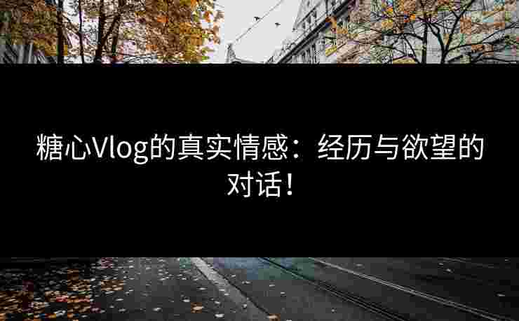 糖心Vlog的真实情感：经历与欲望的对话！