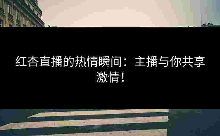红杏直播的热情瞬间：主播与你共享激情！