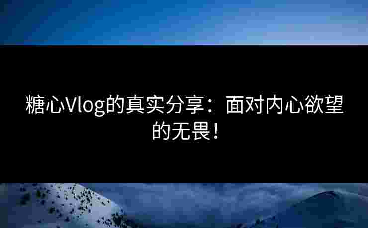 糖心Vlog的真实分享：面对内心欲望的无畏！
