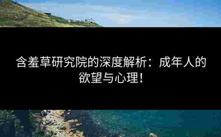 含羞草研究院的深度解析：成年人的欲望与心理！