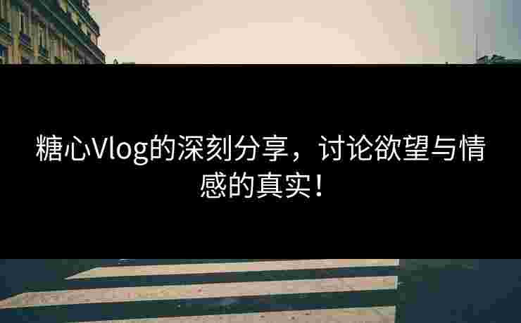 糖心Vlog的深刻分享，讨论欲望与情感的真实！