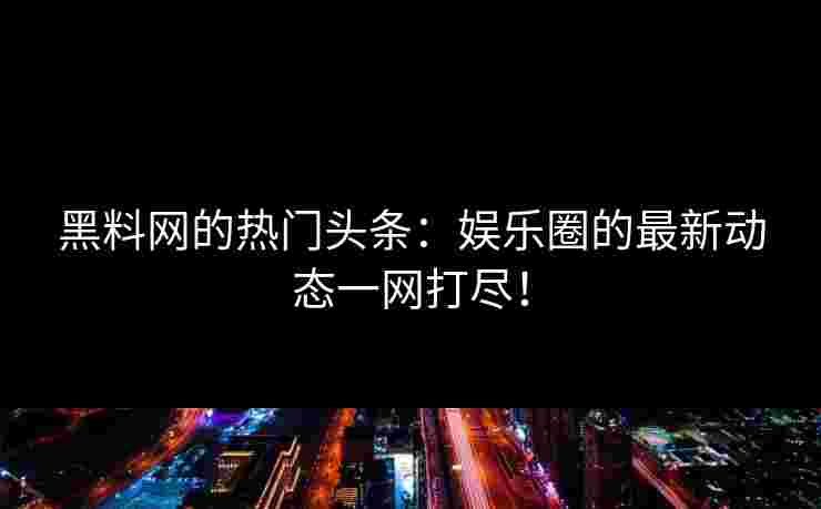黑料网的热门头条：娱乐圈的最新动态一网打尽！
