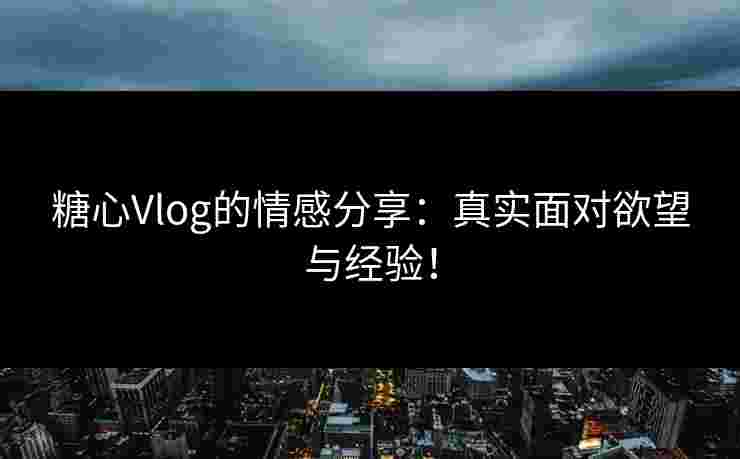 糖心Vlog的情感分享：真实面对欲望与经验！
