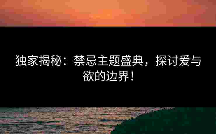 独家揭秘：禁忌主题盛典，探讨爱与欲的边界！