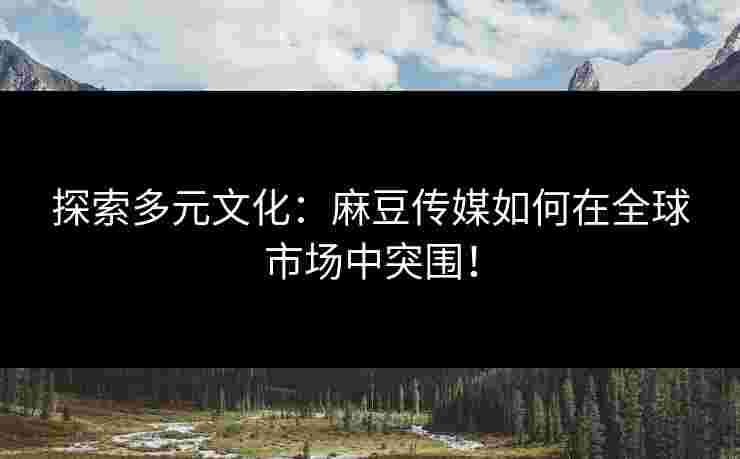 探索多元文化：麻豆传媒如何在全球市场中突围！