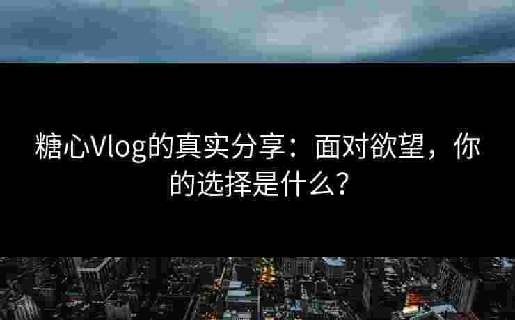 糖心Vlog的真实分享：面对欲望，你的选择是什么？