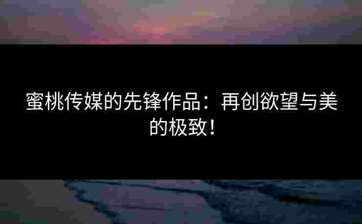 蜜桃传媒的先锋作品：再创欲望与美的极致！