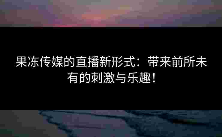 果冻传媒的直播新形式：带来前所未有的刺激与乐趣！
