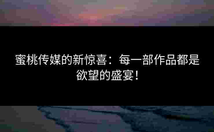 蜜桃传媒的新惊喜：每一部作品都是欲望的盛宴！
