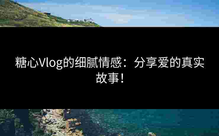 糖心Vlog的细腻情感：分享爱的真实故事！
