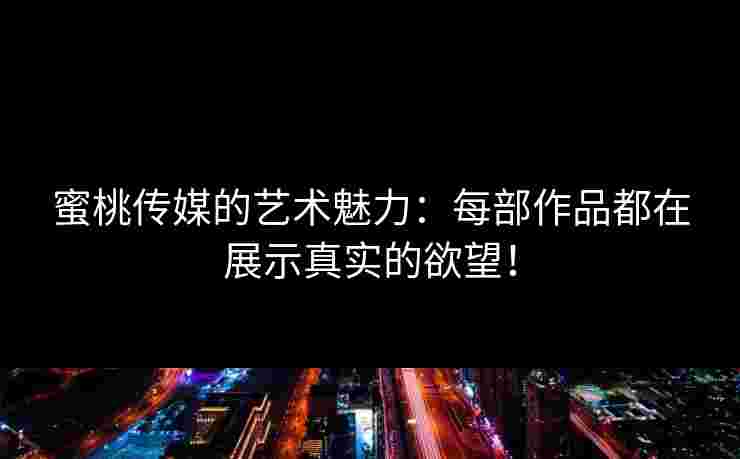 蜜桃传媒的艺术魅力：每部作品都在展示真实的欲望！