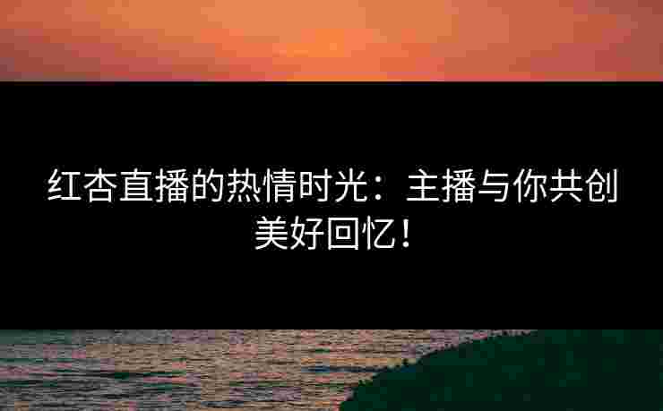红杏直播的热情时光：主播与你共创美好回忆！