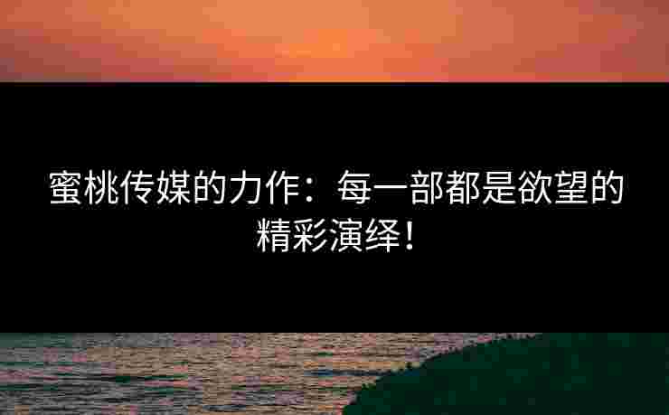 蜜桃传媒的力作：每一部都是欲望的精彩演绎！