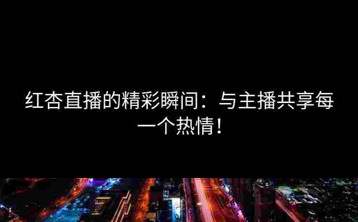 红杏直播的精彩瞬间：与主播共享每一个热情！
