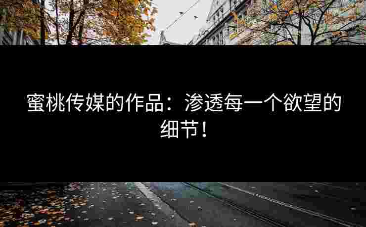 蜜桃传媒的作品：渗透每一个欲望的细节！