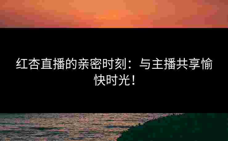 红杏直播的亲密时刻：与主播共享愉快时光！