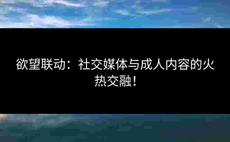 欲望联动：社交媒体与成人内容的火热交融！