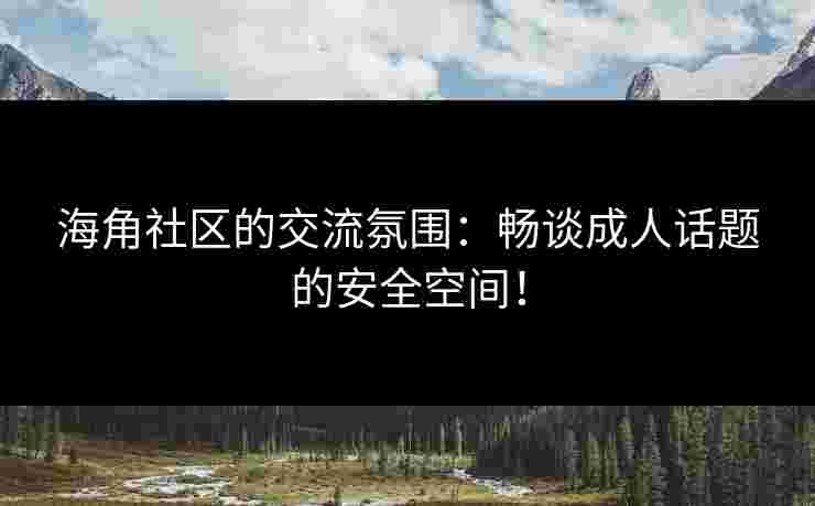 海角社区的交流氛围：畅谈成人话题的安全空间！