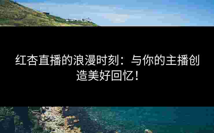 红杏直播的浪漫时刻：与你的主播创造美好回忆！
