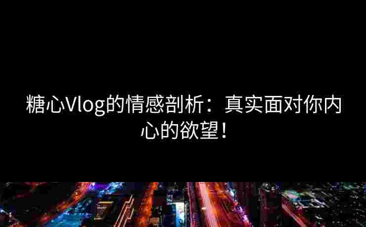 糖心Vlog的情感剖析：真实面对你内心的欲望！