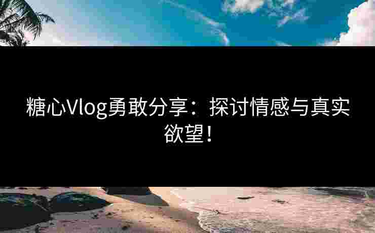糖心Vlog勇敢分享：探讨情感与真实欲望！
