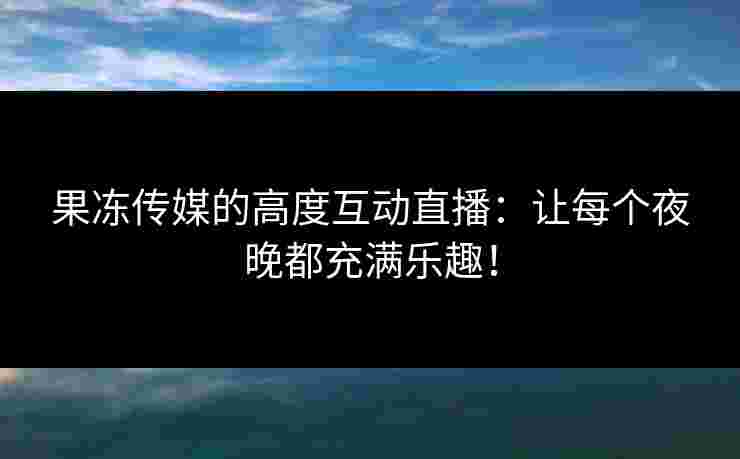 果冻传媒的高度互动直播：让每个夜晚都充满乐趣！