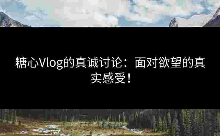 糖心Vlog的真诚讨论：面对欲望的真实感受！