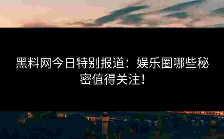 黑料网今日特别报道：娱乐圈哪些秘密值得关注！