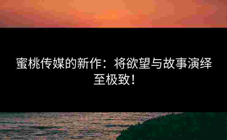 蜜桃传媒的新作：将欲望与故事演绎至极致！