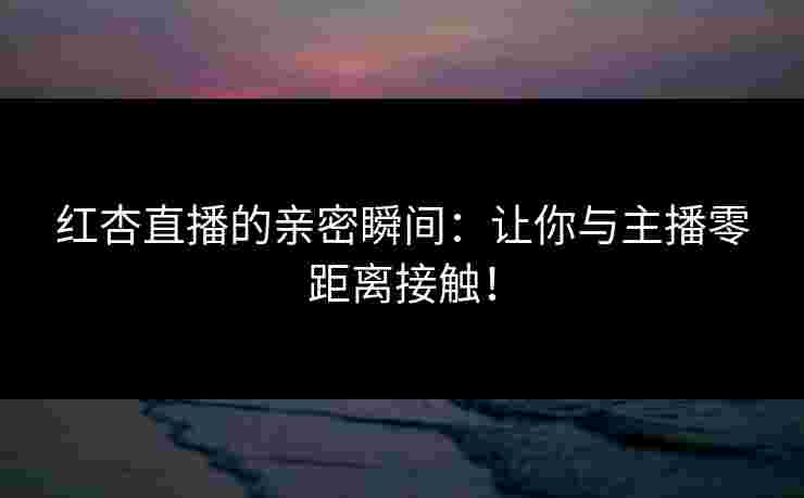 红杏直播的亲密瞬间：让你与主播零距离接触！