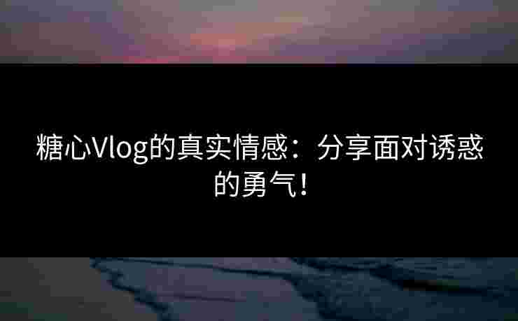 糖心Vlog的真实情感：分享面对诱惑的勇气！
