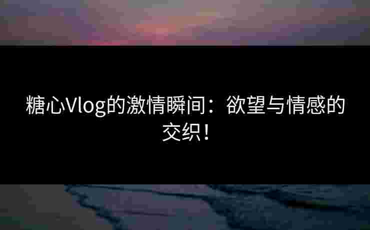 糖心Vlog的激情瞬间：欲望与情感的交织！