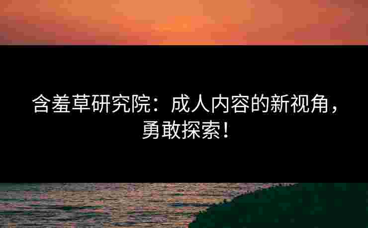 含羞草研究院：成人内容的新视角，勇敢探索！