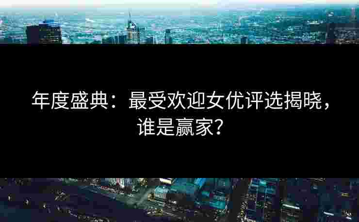年度盛典：最受欢迎女优评选揭晓，谁是赢家？