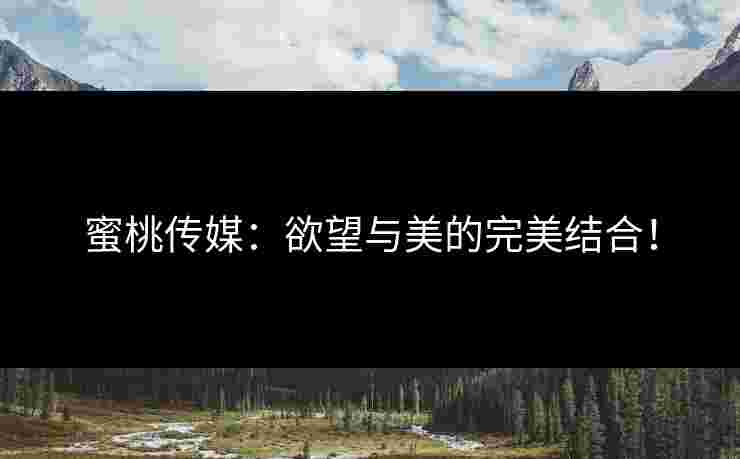 蜜桃传媒：欲望与美的完美结合！