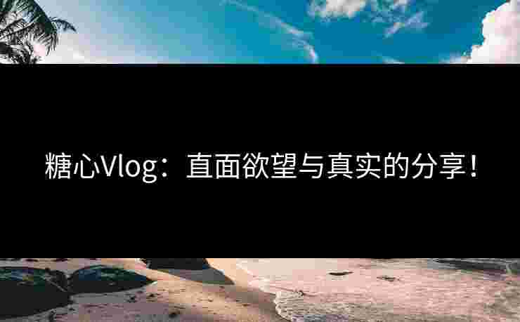 糖心Vlog：直面欲望与真实的分享！