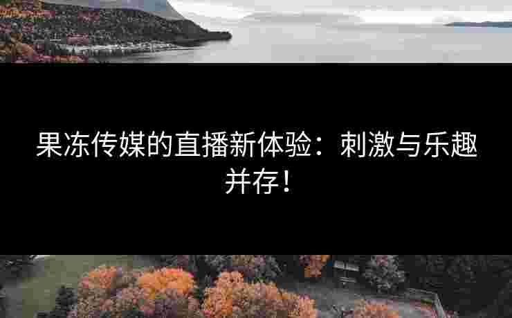 果冻传媒的直播新体验：刺激与乐趣并存！