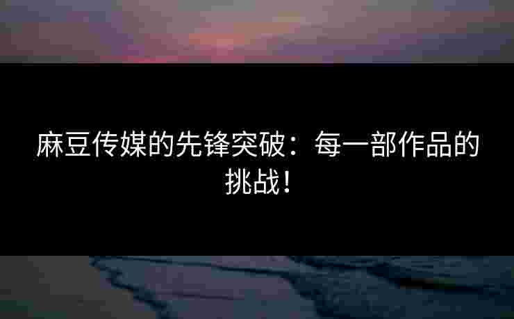 麻豆传媒的先锋突破：每一部作品的挑战！