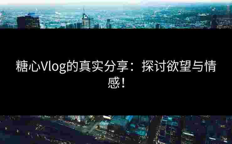 糖心Vlog的真实分享：探讨欲望与情感！