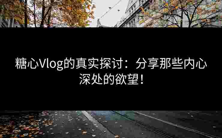 糖心Vlog的真实探讨：分享那些内心深处的欲望！