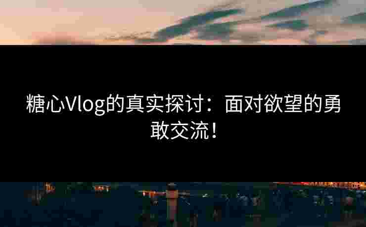 糖心Vlog的真实探讨：面对欲望的勇敢交流！
