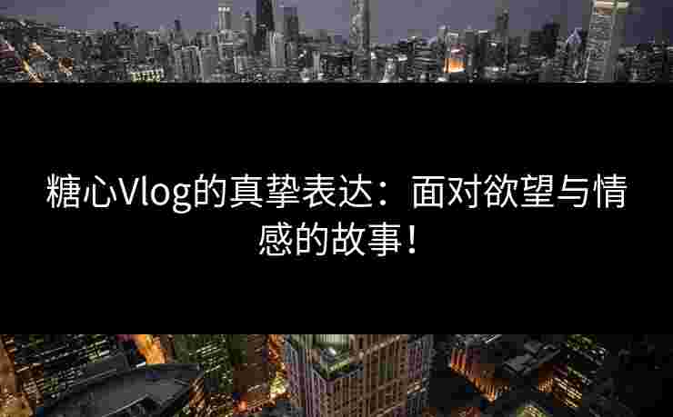糖心Vlog的真挚表达：面对欲望与情感的故事！