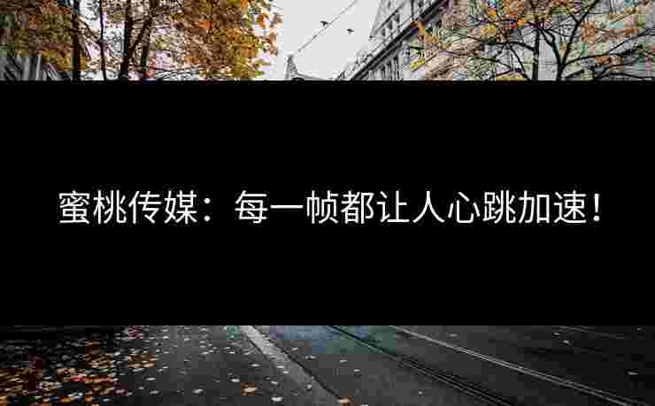 蜜桃传媒：每一帧都让人心跳加速！